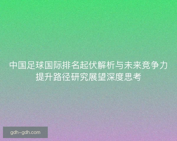 中国足球国际排名起伏解析与未来竞争力提升路径研究展望深度思考 中国足球国际排名起伏解析与未来竞争力提升路径研究展望深度思考