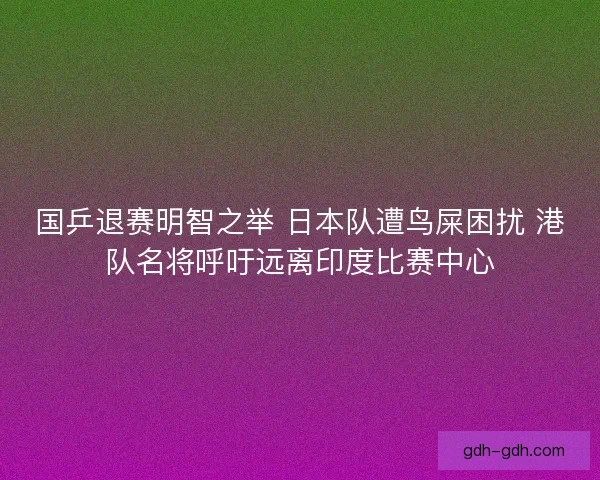国乒退赛明智之举 日本队遭鸟屎困扰 港队名将呼吁远离印度比赛中心