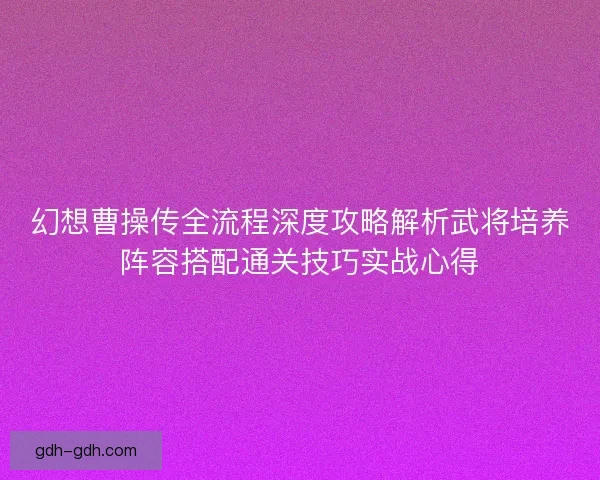 幻想曹操传全流程深度攻略解析武将培养阵容搭配通关技巧实战心得 幻想曹操传全流程深度攻略解析武将培养阵容搭配通关技巧实战心得