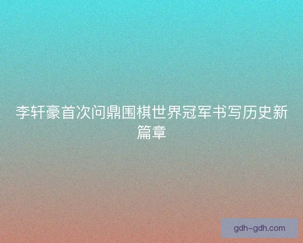 李轩豪首次问鼎围棋世界冠军书写历史新篇章 李轩豪首次问鼎围棋世界冠军书写历史新篇章