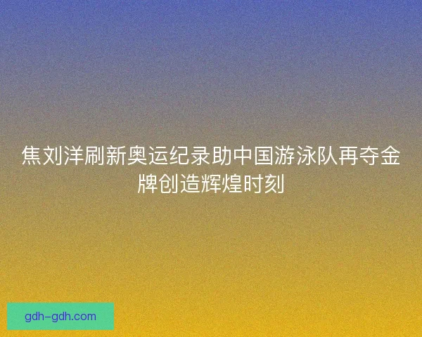 焦刘洋刷新奥运纪录助中国游泳队再夺金牌创造辉煌时刻 焦刘洋刷新奥运纪录助中国游泳队再夺金牌创造辉煌时刻