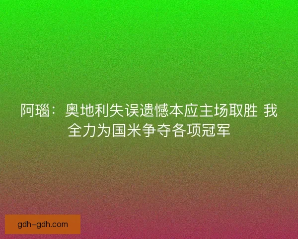 阿瑙：奥地利失误遗憾本应主场取胜 我全力为国米争夺各项冠军