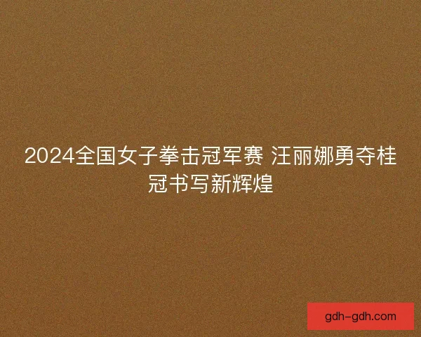 2024全国女子拳击冠军赛 汪丽娜勇夺桂冠书写新辉煌 2024全国女子拳击冠军赛 汪丽娜勇夺桂冠书写新辉煌