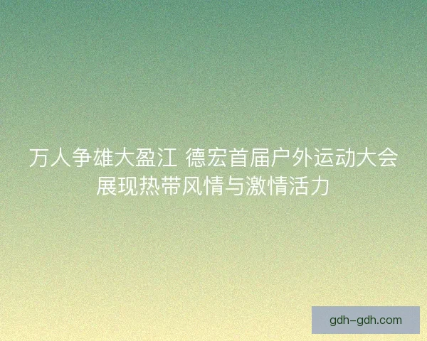 万人争雄大盈江 德宏首届户外运动大会展现热带风情与激情活力
