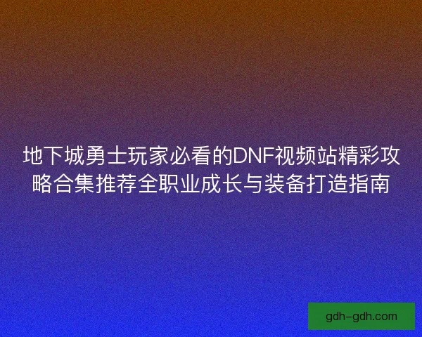 地下城勇士玩家必看的DNF视频站精彩攻略合集推荐全职业成长与装备打造指南