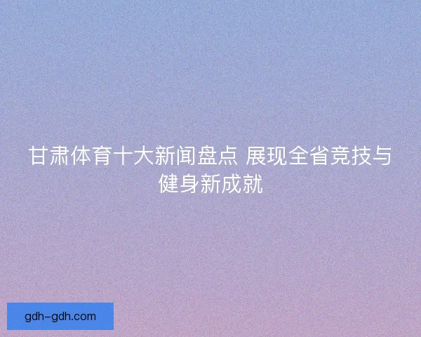 甘肃体育十大新闻盘点 展现全省竞技与健身新成就
