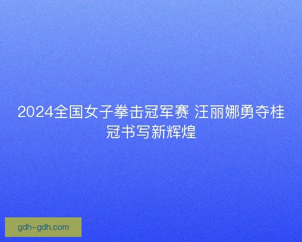 2024全国女子拳击冠军赛 汪丽娜勇夺桂冠书写新辉煌
