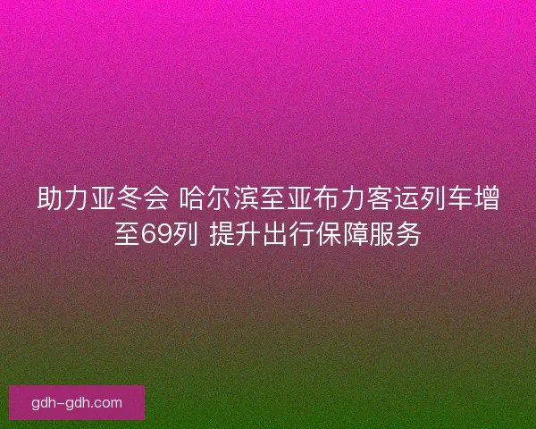 助力亚冬会 哈尔滨至亚布力客运列车增至69列 提升出行保障服务