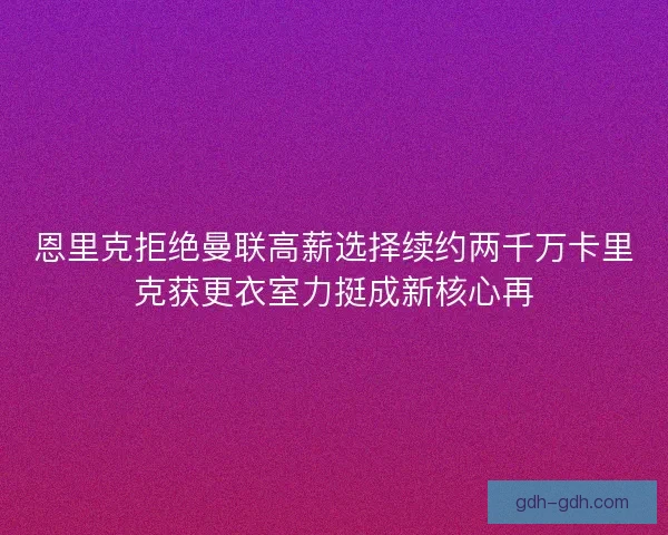 恩里克拒绝曼联高薪选择续约两千万卡里克获更衣室力挺成新核心再