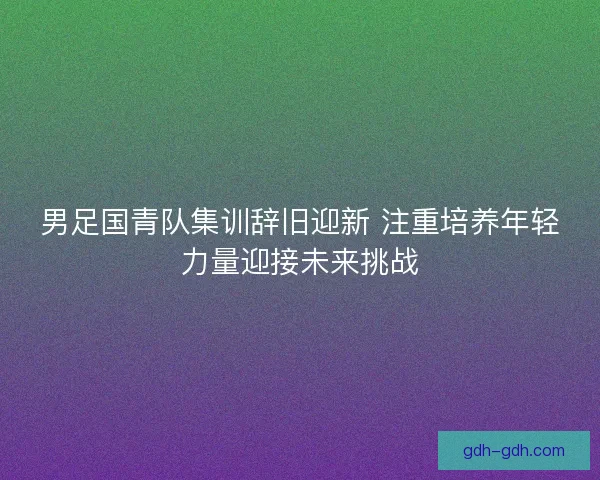 男足国青队集训辞旧迎新 注重培养年轻力量迎接未来挑战