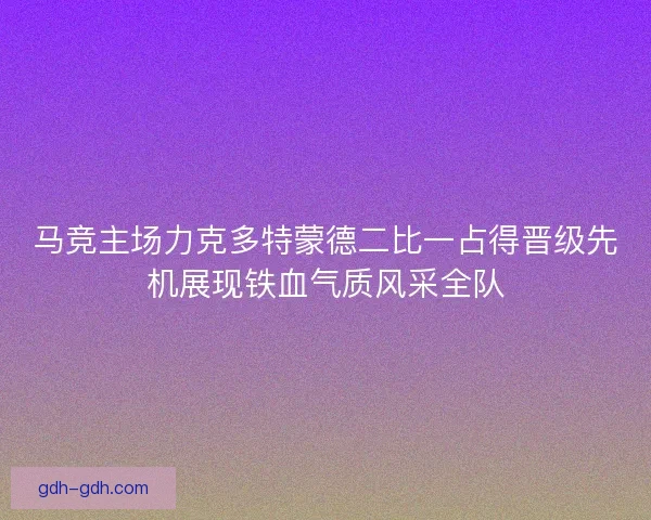 马竞主场力克多特蒙德二比一占得晋级先机展现铁血气质风采全队