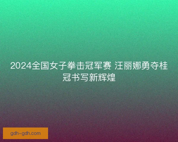 2024全国女子拳击冠军赛 汪丽娜勇夺桂冠书写新辉煌