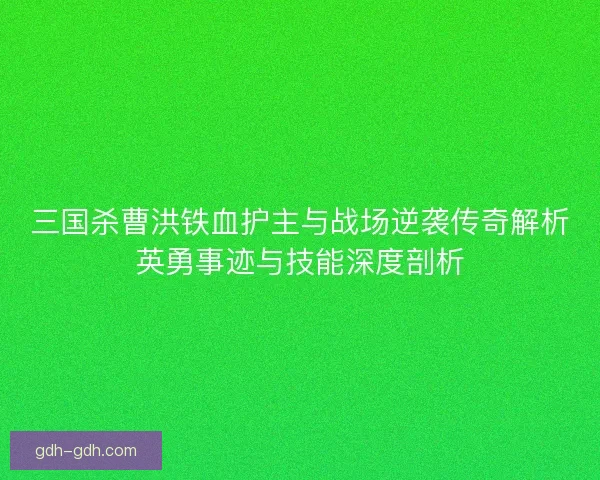 三国杀曹洪铁血护主与战场逆袭传奇解析英勇事迹与技能深度剖析