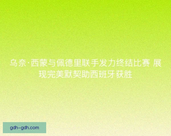 乌奈·西蒙与佩德里联手发力终结比赛 展现完美默契助西班牙获胜 乌奈·西蒙与佩德里联手发力终结比赛 展现完美默契助西班牙获胜