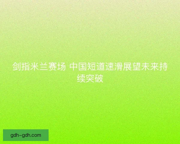 剑指米兰赛场 中国短道速滑展望未来持续突破