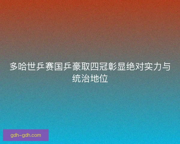 多哈世乒赛国乒豪取四冠彰显绝对实力与统治地位