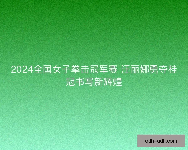 2024全国女子拳击冠军赛 汪丽娜勇夺桂冠书写新辉煌 2024全国女子拳击冠军赛 汪丽娜勇夺桂冠书写新辉煌