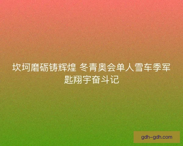 坎坷磨砺铸辉煌 冬青奥会单人雪车季军匙翔宇奋斗记 坎坷磨砺铸辉煌 冬青奥会单人雪车季军匙翔宇奋斗记