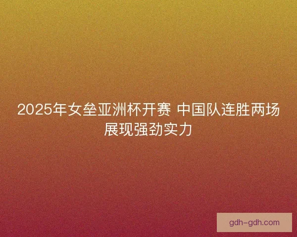 2025年女垒亚洲杯开赛 中国队连胜两场展现强劲实力 2025年女垒亚洲杯开赛 中国队连胜两场展现强劲实力