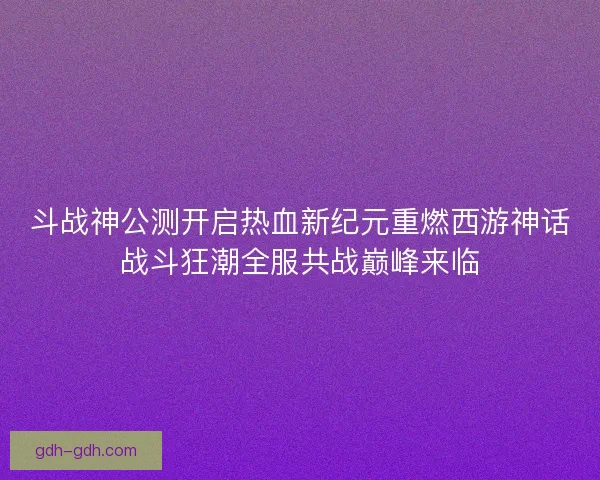 斗战神公测开启热血新纪元重燃西游神话战斗狂潮全服共战巅峰来临
