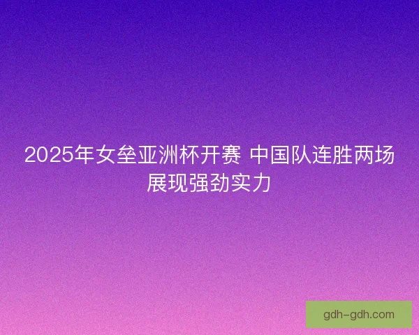 2025年女垒亚洲杯开赛 中国队连胜两场展现强劲实力 2025年女垒亚洲杯开赛 中国队连胜两场展现强劲实力