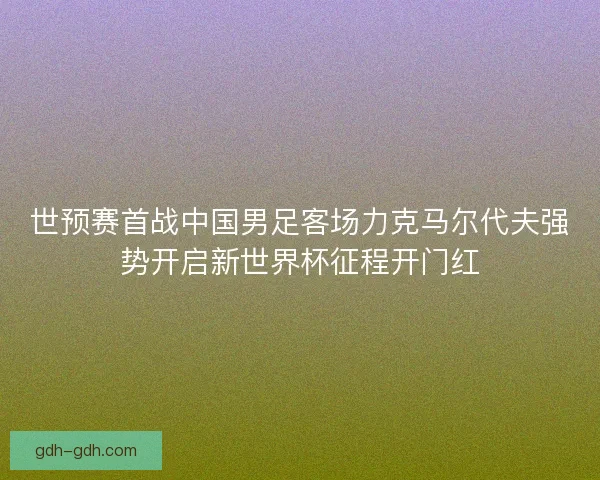 世预赛首战中国男足客场力克马尔代夫强势开启新世界杯征程开门红