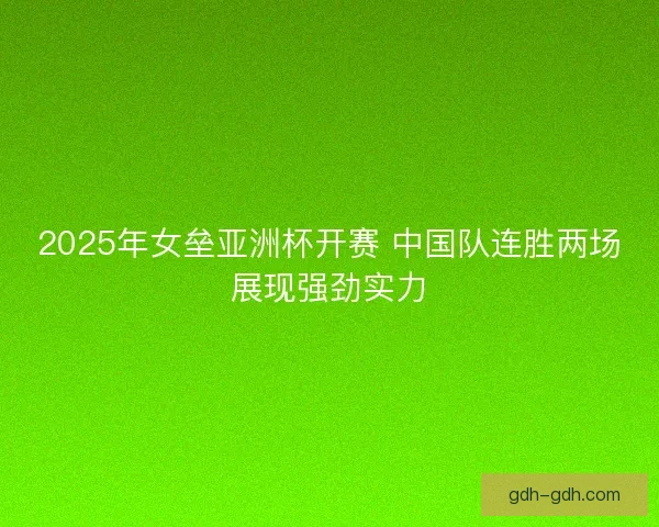 2025年女垒亚洲杯开赛 中国队连胜两场展现强劲实力