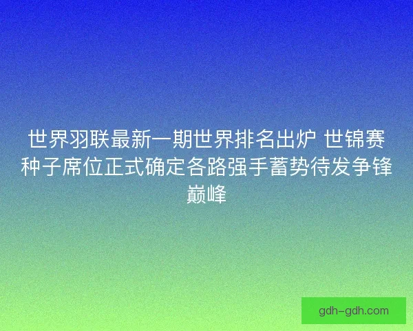 世界羽联最新一期世界排名出炉 世锦赛种子席位正式确定各路强手蓄势待发争锋巅峰