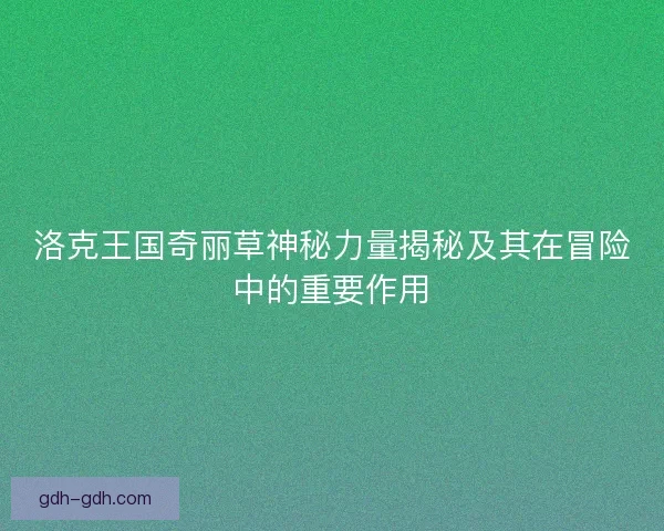 洛克王国奇丽草神秘力量揭秘及其在冒险中的重要作用